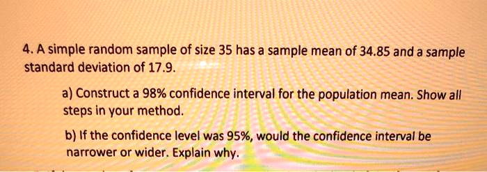 4. A simple random sample of size 35 has a sample mean of 34.85 and a sample standard deviation of 17.9.

a) Construct a 98% confidence interval for the population mean. Show all steps in your method.

b) If the confidence level was 95%, would the confidence interval be narrower or wider. Explain why.