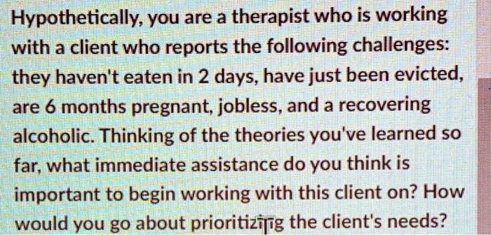 Hypothetically, you are a therapist who is working
with a client who reports the following challenges:
they haven't eaten in 2 days, have just been evicted,
are 6 months pregnant, jobless, and a recovering
alcoholic. Thinking of the theories you've learned so
far, what immediate assistance do you think is
important to begin working with this client on? How
would you go about prioritizing the client's needs?