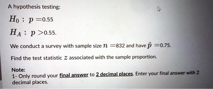 A hypothesis testing:
H0 : p =0.55
HA : p >0.55.
We conduct a survey with sample size n = 832 and have p? = 0.75.
Find the test statistic z associated with the sample proportion.
Note:
1- Only round your final answer to 2 decimal places. Enter your final answer with 2 decimal places.
