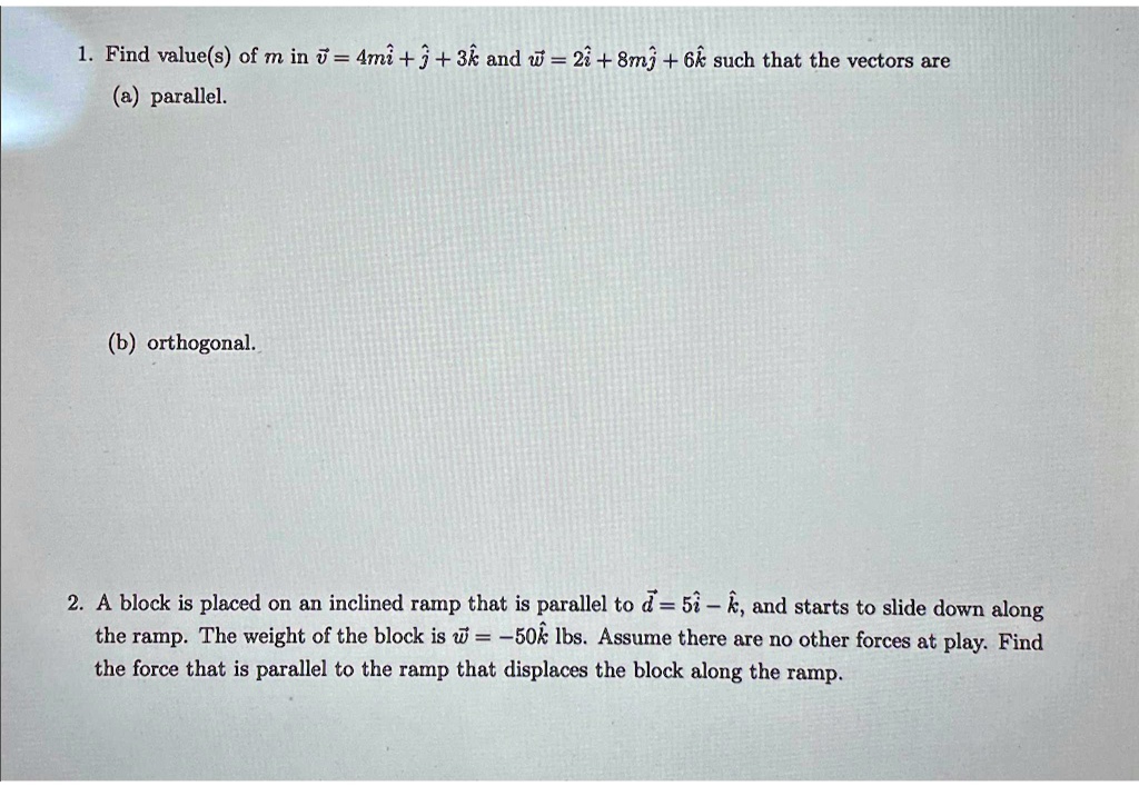 1. Find value(s) of m in v⃗ = 4mî + ĵ + 3k̂ and w⃗ = 2î + 8mĵ + 6k̂ such that the vectors are
(a) parallel.
(b) orthogonal.
2. A block is placed on an inclined ramp that is parallel to d⃗ = 5î - k̂, and starts to slide down along
the ramp. The weight of the block is w⃗ = -50k̂ lbs. Assume there are no other forces at play. Find
the force that is parallel to the ramp that displaces the block along the ramp.