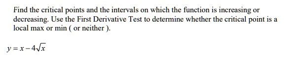 Find the critical points and the intervals on which the function is increasing or decreasing. Use the First Derivative Test to determine whether the critical point is a local max or min ( or neither ).

y = x ? 4??x