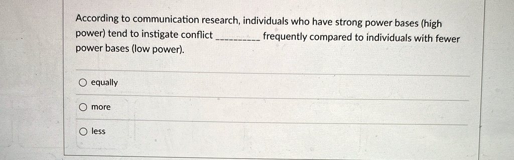 According to communication research, individuals who have strong power bases (high
power) tend to instigate conflict  frequently compared to individuals with fewer
power bases (low power).

O equally
O more
O less