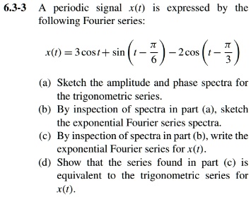 6.3-3 A periodic signal x(t) is expressed by the following Fourier series:

x(t) = 3cos t + sin left(t - fracpi6 ight) - 2cos left(t - fracpi3 ight)

(a) Sketch the amplitude and phase spectra for the trigonometric series.
(b) By inspection of spectra in part (a), sketch the exponential Fourier series spectra.
(c) By inspection of spectra in part (b), write the exponential Fourier series for x(t).
(d) Show that the series found in part (c) is equivalent to the trigonometric series for x(t).