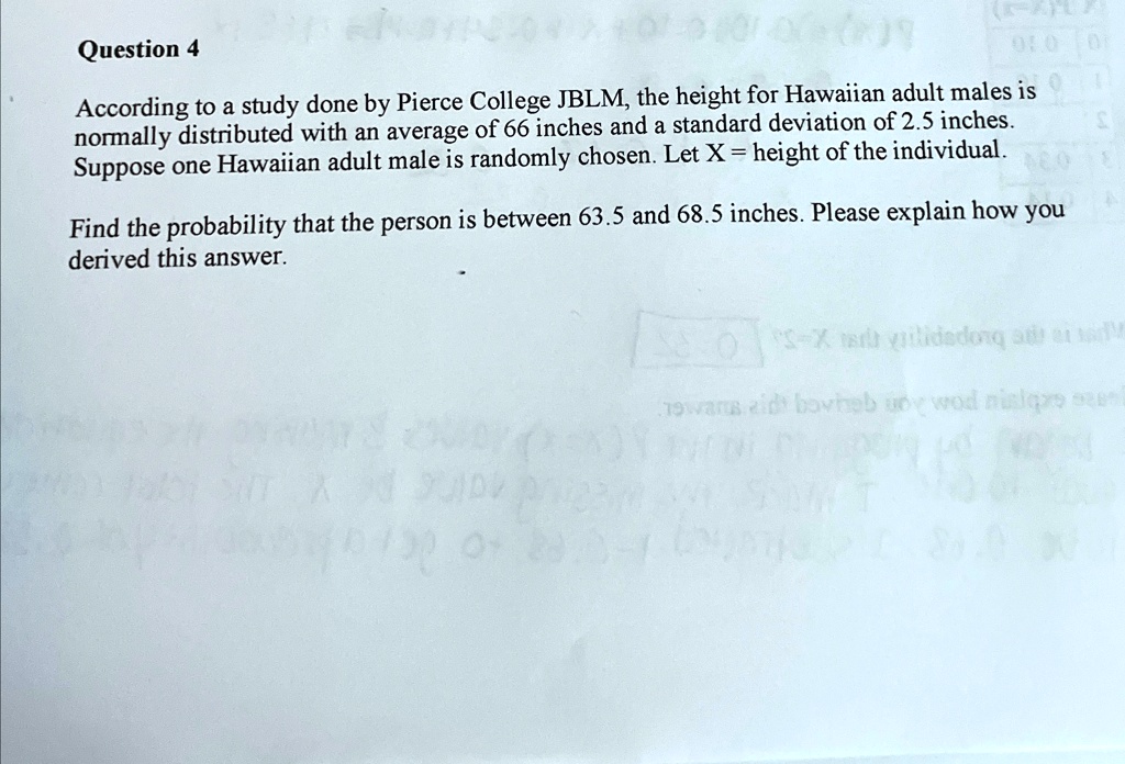 Question 4
According to a study done by Pierce College JBLM, the height for Hawaiian adult males is normally distributed with an average of 66 inches and a standard deviation of 2.5 inches.
Suppose one Hawaiian adult male is randomly chosen. Let X = height of the individual.
Find the probability that the person is between 63.5 and 68.5 inches. Please explain how you derived this answer.