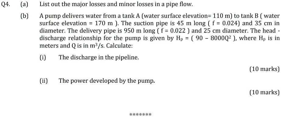Q4. (a) List out the major losses and minor losses in a pipe flow.
(b) A pump delivers water from a tank A (water surface elevation= 110 m) to tank B ( water surface elevation = 170 m ). The suction pipe is 45 m long ( f = 0.024) and 35 cm in diameter. The delivery pipe is 950 m long ( f = 0.022 ) and 25 cm diameter. The head - discharge relationship for the pump is given by Hp = ( 90 – 8000Q" ), where Hp is in meters and Q is in m3/s. Calculate:
(i) The discharge in the pipeline.
(10 marks)
(ii) The power developed by the pump.
(10 marks)