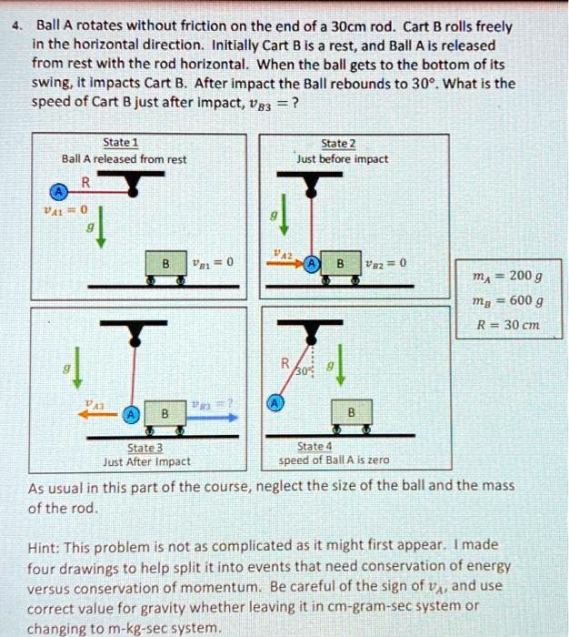 4. Ball A rotates without friction on the end of a 30cm rod. Cart B rolls freely in the horizontal direction. Initially Cart B is a rest, and Ball A is released from rest with the rod horizontal. When the ball gets to the bottom of its swing, it impacts Cart B. After impact the Ball rebounds to 30°. What is the speed of Cart B just after impact, vB3 = ?

State 1
Ball A released from rest
vA1 = 0
vB1 = 0

State 2
Just before impact
vA2
vB2 = 0

State 3
Just After Impact
vA3
vB3 = ?

State 4
speed of Ball A is zero

mA = 200 g
mB = 600 g
R = 30 cm

As usual in this part of the course, neglect the size of the ball and the mass of the rod.

Hint: This problem is not as complicated as it might first appear. I made four drawings to help split it into events that need conservation of energy versus conservation of momentum. Be careful of the sign of vA, and use correct value for gravity whether leaving it in cm-gram-sec system or changing to m-kg-sec system.