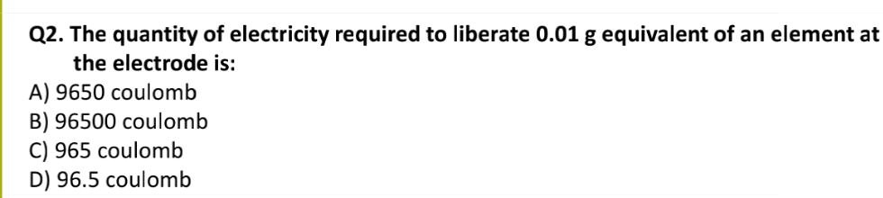 The quantity of electricity required to liberate 0.01 g equivalent of an element at the electrode is:
A) 9650 coulomb
B) 96500 coulomb
C) 965 coulomb
D) 96.5 coulomb