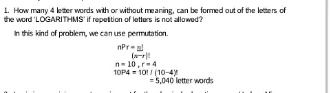 1. How many 4 letter words with or without meaning, can be formed out of the letters of the word 'LOGARITHMS' if repetition of letters is not allowed?
In this kind of problem, we can use permutation.
nPr = (n!)/((n-r)!)
n = 10, r = 4
10P4 = (10!)/((10-4)!)
= 5,040 letter words