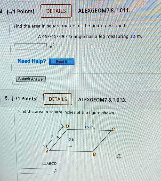 4. [-/1 Points]
DETAILS
ALEXGEOM7 8.1.011.
Find the area in square meters of the figure described.
A 45°-45°-90° triangle has a leg measuring 12 m.
m^2
Need Help? Read It
Submit Answer
5. [-/1 Points]
DETAILS
ALEXGEOM7 8.1.013.
Find the area in square inches of the figure shown.
in^2