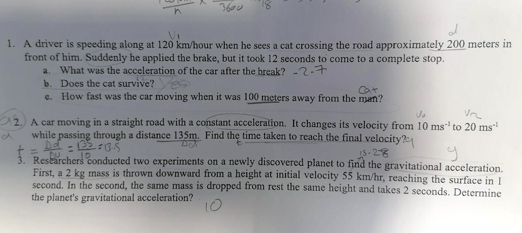 1. A driver is speeding along at 120 km/hour when he sees a cat crossing the road approximately 200 meters in
front of him. Suddenly he applied the brake, but it took 12 seconds to come to a complete stop.
a. What was the acceleration of the car after the break? -2.7
b. Does the cat survive? Yes
c. How fast was the car moving when it was 100 meters away from the man?
2. A car moving in a straight road with a constant acceleration. It changes its velocity from 10 ms?¹ to 20 ms?¹
while passing through a distance 135m. Find the time taken to reach the final velocity?
3. Researchers conducted two experiments on a newly discovered planet to find the gravitational acceleration.
First, a 2 kg mass is thrown downward from a height at initial velocity 55 km/hr, reaching the surface in 1
second. In the second, the same mass is dropped from rest the same height and takes 2 seconds. Determine
the planet's gravitational acceleration?