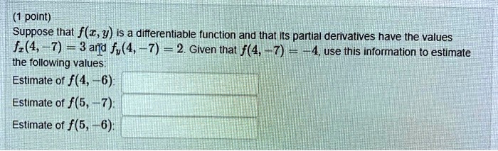 (1 point)
Suppose that f(x, y) is a differentiable function and that its partial derivatives have the values
fx(4, -7) = 3 and fy(4, -7) = 2. Given that f(4, -7) = -4, use this information to estimate
the following values:
Estimate of f(4, -6):
Estimate of f(5, -7):
Estimate of f(5, -6):
