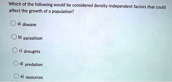 Which of the following would be considered density-independent factors that could
affect the growth of a population?
a) disease
b) parasitism
c) droughts
d) predation
e) resources
