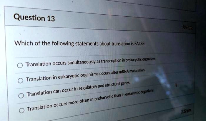 Which of the following statements about translation is FALSE:
Translation occurs simultaneously as transcription in prokaryotic organisms
Translation in eukaryotic organisms occurs after mRNA maturation.
Translation can occur in regulatory and structural genes.
Translation occurs more often in prokaryotic than in eukaryotic organisms
