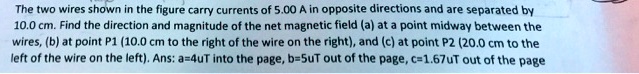 The two wires shown in the figure carry currents of 5.00 A in opposite directions and are separated by 10.0 cm. Find the direction and magnitude of the net magnetic field (a) at a point midway between the wires, (b) at point P1 (10.0 cm to the right of the wire on the right), and (c) at point P2 (20.0 cm to the left of the wire on the left). Ans: a=4uT into the page, b=5uT out of the page, c=1.67uT out of the page