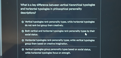 What is a key difference between vertical hierarchical typologies and horizontal typologies in philosophical personality descriptions?

Vertical typologies rank personality types, while horizontal typologies do not rank but group them creatively.
Both vertical and horizontal typologies rank personality types by their social status.
Horizontal typologies rank personality types, while vertical typologies group them based on creative imagination.
Vertical typologies group personality types based on social status, while horizontal typologies focus on strength.