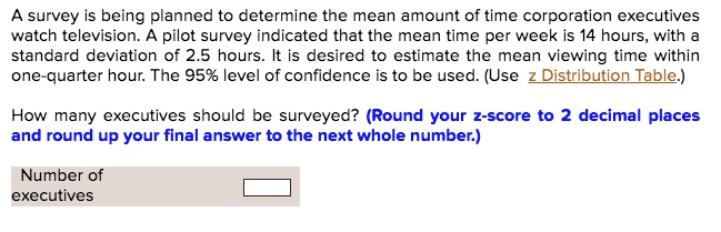 A survey is being planned to determine the mean amount of time corporation executives
watch television. A pilot survey indicated that the mean time per week is 14 hours, with a
standard deviation of 2.5 hours. It is desired to estimate the mean viewing time within
one-quarter hour. The 95% level of confidence is to be used. (Use z Distribution Table.)
How many executives should be surveyed? (Round your z-score to 2 decimal places
and round up your final answer to the next whole number.)
Number of
executives