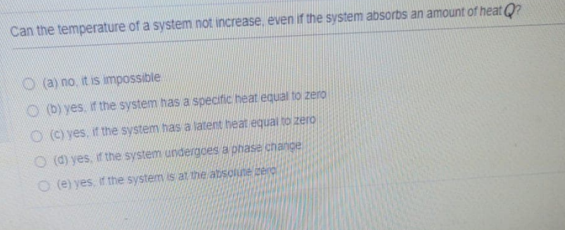 Can the temperature of a system not increase, even if the system absorbs an amount of heat Q?

(a) no, it is impossible
(b) yes, if the system has a specific heat equal to zero
(c) yes, if the system has a latent heat equal to zero
(d) yes, if the system undergoes a phase change
(e) yes, if the system is at the absolute zero