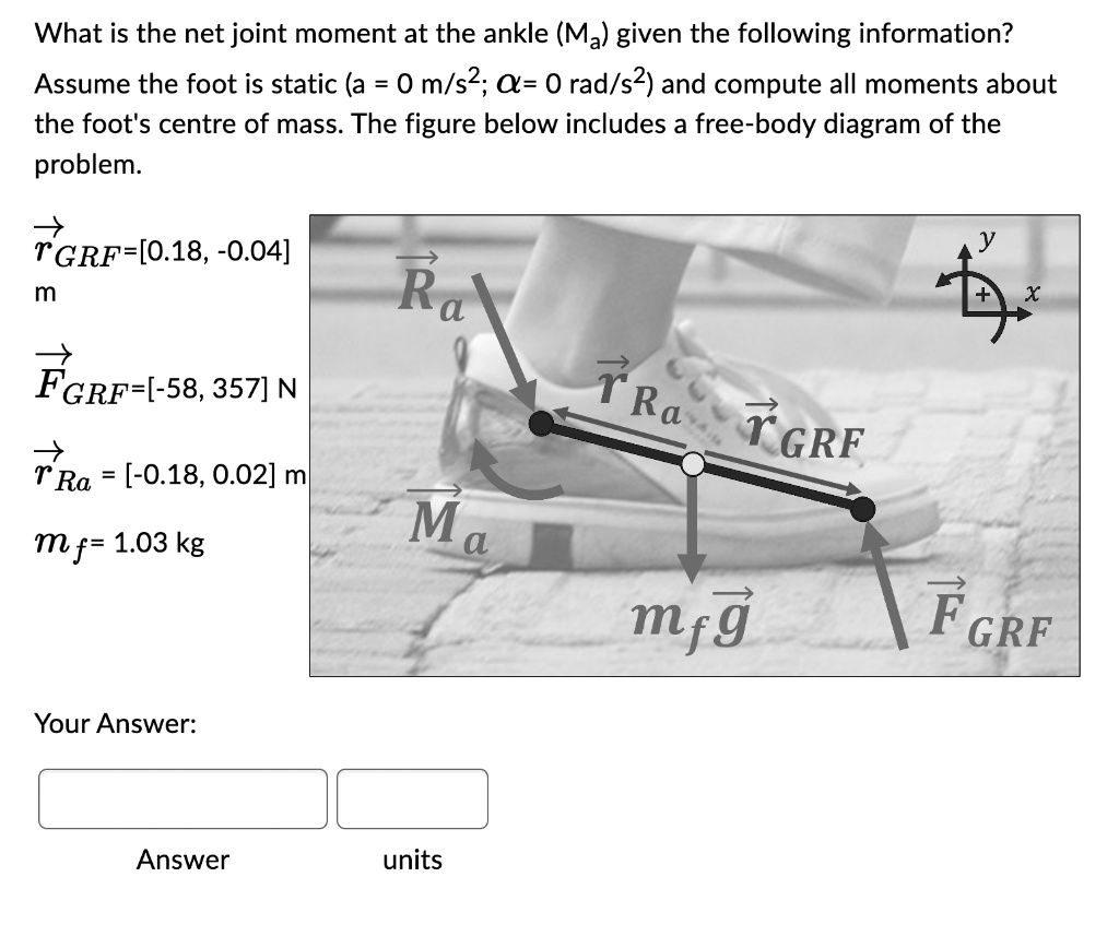 What is the net joint moment at the ankle (Ma) given the following information?
Assume the foot is static (a = 0 m/s^2; α= 0 rad/s^2) and compute all moments about
the foot's centre of mass. The figure below includes a free-body diagram of the
problem.
r⃗GRF=[0.18, -0.04] m
F⃗GRF=[-58, 357] N
r⃗Ra = [-0.18, 0.02] m
mf = 1.03 kg
Your Answer:
Answer units