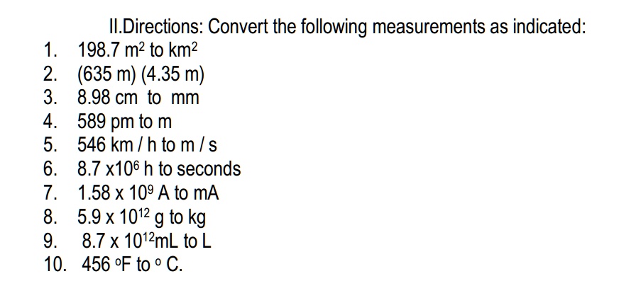 II.Directions: Convert the following measurements as indicated:
1. 198.7 m² to km²
2. (635 m) (4.35 m)
3. 8.98 cm to mm
4. 589 pm to m
5. 546 km / h to m / s
6. 8.7 x10? h to seconds
7. 1.58 x 10? A to mA
8. 5.9 x 10¹² g to kg
9. 8.7 x 10¹²mL to L
10. 456 °F to ° C.