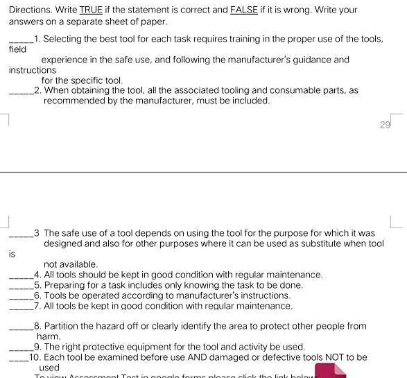 Directions. Write TRUE if the statement is correct and FALSE if it is wrong. Write your
answers on a separate sheet of paper.
1. Selecting the best tool for each task requires training in the proper use of the tools,
experience in the safe use, and following the manufacturer's guidance and
instructions
for the specific tool.
2. When obtaining the tool, all the associated tooling and consumable parts, as
recommended by the manufacturer, must be included.
3 The safe use of a tool depends on using the tool for the purpose for which it was
designed and also for other purposes where it can be used as substitute when tool
not available.
4. All tools should be kept in good condition with regular maintenance.
5. Preparing for a task includes only knowing the task to be done.
6. Tools be operated according to manufacturer's instructions.
7. All tools be kept in good condition with regular maintenance.
8. Partition the hazard off or clearly identify the area to protect other people from
harm.
9. The right protective equipment for the tool and activity be used.
10. Each tool be examined before use AND damaged or defective tools NOT to be
used