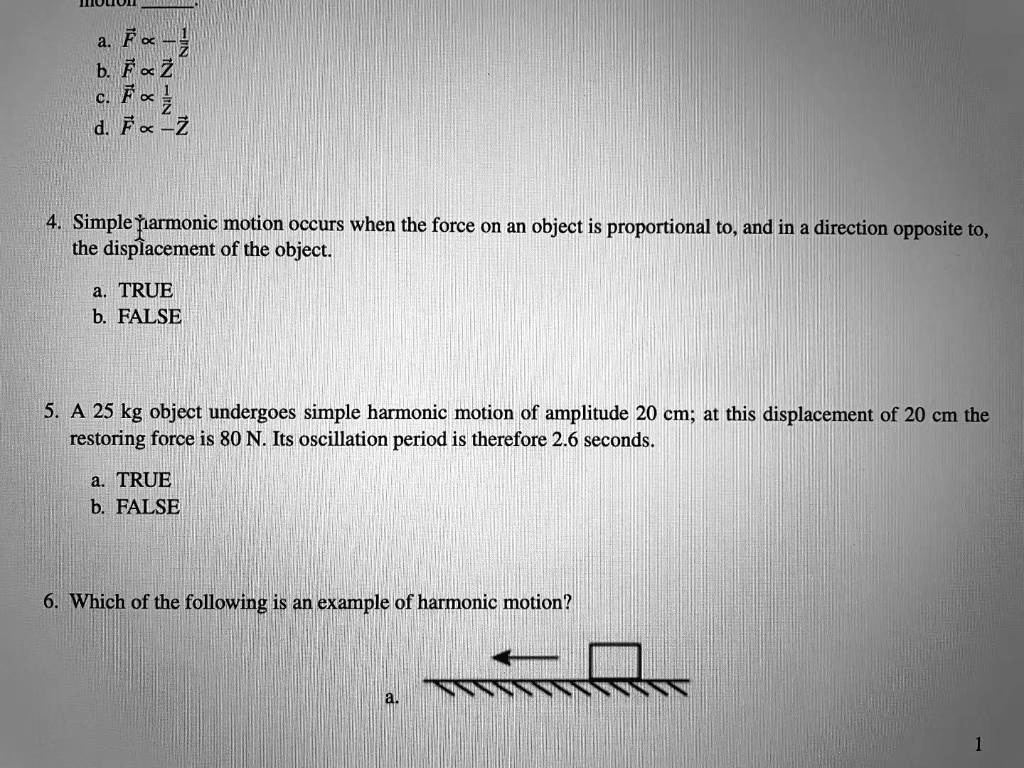 a. F? ? -1/Z?
b. F? ? Z?
c. F? ? 1/Z?
d. F? ? -Z?

4. Simple harmonic motion occurs when the force on an object is proportional to, and in a direction opposite to, the displacement of the object.
a. TRUE
b. FALSE

5. A 25 kg object undergoes simple harmonic motion of amplitude 20 cm; at this displacement of 20 cm the restoring force is 80 N. Its oscillation period is therefore 2.6 seconds.
a. TRUE
b. FALSE

6. Which of the following is an example of harmonic motion?
a.