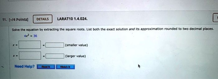 11. [-/4 Points]
DETAILS
LARAT10 1.4.024.
Solve the equation by extracting the square roots. List both the exact solution and its approximation rounded to two decimal places.
4x^2 = 36
x = 
(smaller value)
x = 
(larger value)
Need Help?
Read It
Watch It