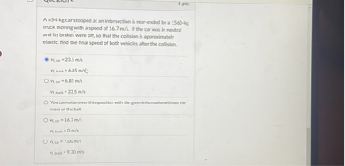 A 654-kg car stopped at an intersection is rear-ended by a 1500-kg truck moving with a speed of 14.3 m/s. If the car was in neutral and the brakes were not applied, so that the collision is approximately elastic, find the final speed of both vehicles after the collision.