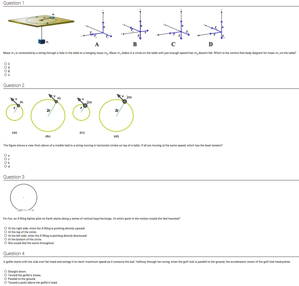 Question 1
B
C
D
Mass m1 is connected by a string through a hole in the table to a hanging mass m2. Mass m1 slides in a circle on the table with just enough speed that m2 doesn't fall. Which is the correct free body diagram for mass m1 on the table?
Oc
OD
OB
O A
Question 2
(a)
KV 2m
m
2m
m
(b)
(c)
(d)
The figure shows a view from above of a marble tied to a string moving in horizontal circles on top of a table. If all are moving at the same speed, which has the least tension?
O a
Oc
Ob
Od
Question 3
For fun, an X-Wing fighter pilot on Earth starts doing a series of vertical loop-the-loops. At which point in the motion would she feel heaviest?
At the right side, when the X-Wing is pointing directly upward.
At the top of the circle.
At the left side, when the X-Wing is pointing directly downward
At the bottom of the circle.
She would feel the same throughout.
Question 4
A golfer starts with the club over her head and swings it to reach maximum speed as it contacts the ball. Halfway through her swing, when the golf club is parallel to the ground, the acceleration vector of the golf club head points
Straight down.
Toward the golfer's shoes.
Parallel to the ground.
Toward a point above the golfer's head.