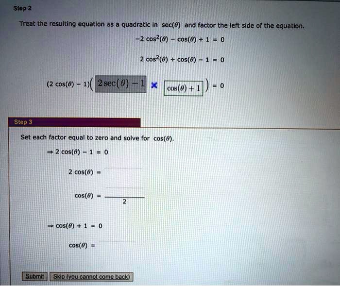 Step 2
Treat the resulting equation as a quadratic in sec(?) and factor the left side of the equation.
-2 cos^2(?) - cos(?) + 1 = 0
2 cos^2(?) + cos(?) - 1 = 0
(2 cos(?) - 1)(2 sec(?) - 1 x cos(?) + 1) = 0
Step 3
Set each factor equal to zero and solve for cos(?).
? 2 cos(?) - 1 = 0
2 cos(?) =
cos(?) = / 2
? cos(?) + 1 = 0
cos(?) =