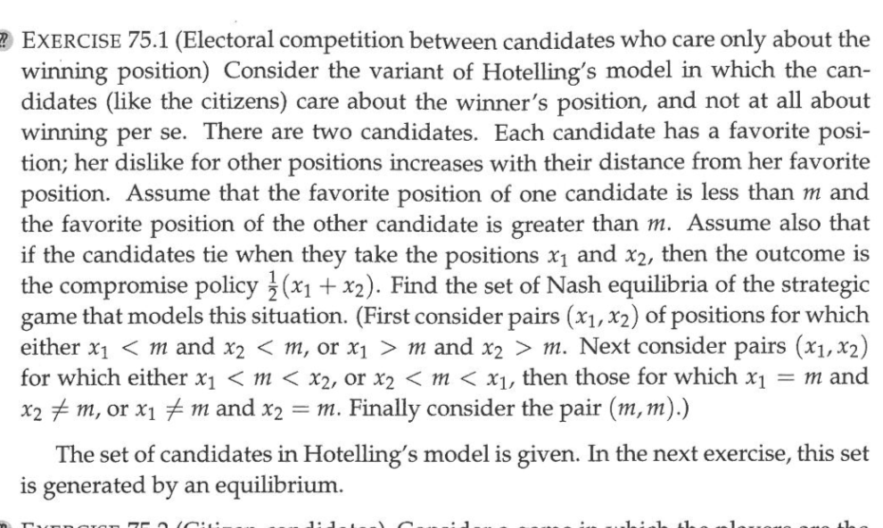(Electoral competition between candidates who care only about the winning position) Consider the variant of Hotelling's model in which the candidates (like the citizens) care about the winner's position, and not at all about winning per se. There are two candidates. Each candidate has a favorite position; her dislike for other positions increases with their distance from her favorite position. Assume that the favorite position of one candidate is less than m and the favorite position of the other candidate is greater than m. Assume also that if the candidates tie when they take the positions x1 and x2, then the outcome is the compromise policy 1/2(x1 + x2). Find the set of Nash equilibria of the strategic game that models this situation. (First consider pairs (x1, x2) of positions for which either x1 < m and x2 < m, or x1 > m and x2 > m. Next consider pairs (x1, x2) for which either x1 < m < x2, or x2 < m < x1, then those for which x1 = m and x2 ? m, or x1 ? m and x2 = m. Finally consider the pair (m, m).)

The set of candidates in Hotelling's model is given. In the next exercise, this set is generated by an equilibrium.