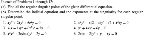 In each of Problems 1 through 12:
(a) Find all the regular singular points of the given differential equation.
(b) Determine the indicial equation and the exponents at the singularity for each regular singular point.
1. xy” + 2xy' + 6e^xy = 0
2. x^2y” - x(2 + x)y' + (2 + x^2)y = 0
3. x(x - 1)y” + 6x^2y' + 3y = 0
4. y” + 4xy' + 6y = 0
5. x^2y” + 3(sin x)y' - 2y = 0
6. 2x(x + 2)y” + y' - xy = 0