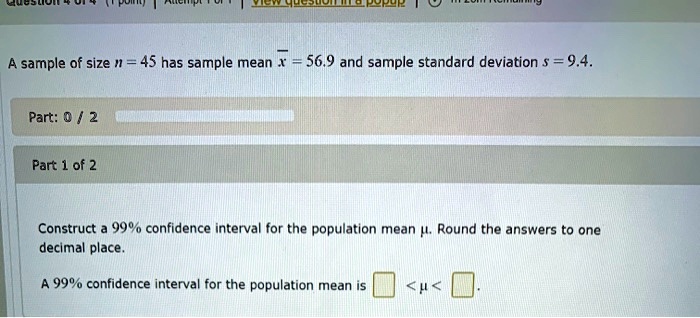 A sample of size n = 45 has sample mean x? = 56.9 and sample standard deviation s = 9.4.

Construct a 99% confidence interval for the population mean ?. Round the answers to one decimal place.

A 99% confidence interval for the population mean is  < ? < .