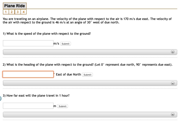 Plane Ride
1 2 3 4
You are traveling on an airplane. The velocity of the plane with respect to the air is 170 m/s due east. The velocity of the air with respect to the ground is 46 m/s at an angle of 30° west of due north.

1) What is the speed of the plane with respect to the ground?
m/s Submit

2) What is the heading of the plane with respect to the ground? (Let 0° represent due north, 90° represents due east).
East of due North Submit

3) How far east will the plane travel in 1 hour?
m Submit