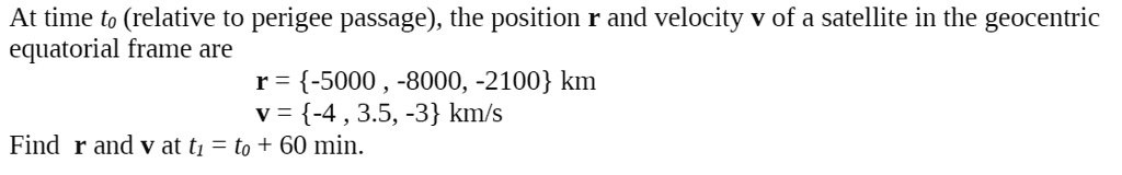 At time t0 (relative to perigee passage), the position r and velocity v of a satellite in the geocentric
equatorial frame are
r = -5000 , -8000, -2100 km
v = -4 , 3.5, -3 km/s
Find r and v at t1 = t0 + 60 min.
