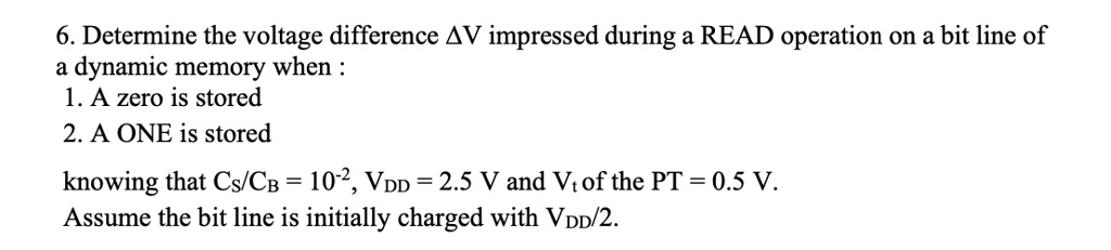 6. Determine the voltage difference Δ V impressed during a READ operation on a bit line of
a dynamic memory when :
1. A zero is stored
2. A ONE is stored
knowing that CS/CB = 10^-2, VDD = 2.5 V and Vt of the PT = 0.5 V.
Assume the bit line is initially charged with VDD/2.