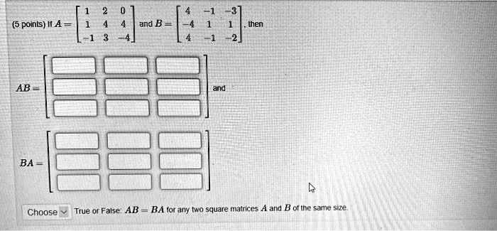 If A = eginbmatrix 1     2     0  1     4     4  -1     3     -4 endbmatrix and B = eginbmatrix 4     -1     -3  -4     1     1  4     -1     -2 endbmatrix, then AB = eginbmatrix Box     Box     Box  Box     Box     Box  Box     Box     Box endbmatrix and BA = eginbmatrix Box     Box     Box  Box     Box     Box  Box     Box     Box endbmatrix Choose True or False: AB = BA for any two square matrices A and B of the same size.