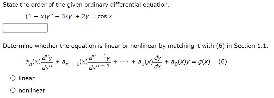 State the order of the given ordinary differential equation.
(1 - x)y” - 3xy' + 2y = cos x
Determine whether the equation is linear or nonlinear by matching it with (6) in Section 1.1.
an(x) d^ny/dx^n + an-1(x) d^(n-1)y/dx^(n-1) + ... + a1(x) dy/dx + a0(x)y = g(x) (6)
linear
nonlinear