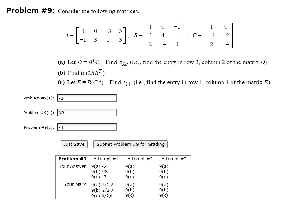 Problem #9: Consider the following matrices.
A = [1 0 -3 3; -1 3 1 3], B = [1 0 -1; 3 4 -1; 2 -4 1], C = [1 0; -2 -2; 2 -4]
(a) Let D = B^T C. Find d32. (i.e., find the entry in row 3, column 2 of the matrix D)
(b) Find tr(2BB^T)
(c) Let E = B(CA). Find e14. (i.e., find the entry in row 1, column 4 of the matrix E)