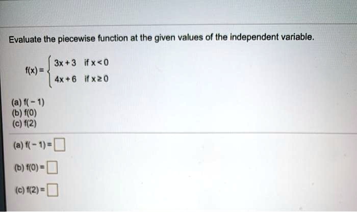 Evaluate the piecewise function at the given values of the independent variable.
f(x) = 
3x + 3 if x < 0
4x + 6 if x ? 0

(a) f(-1)
(b) f(0)
(c) f(2)
(a) f(- 1) =
(b) f(0) =
(c) f(2) =