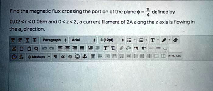 Find the magnetic flux crossing the portion of the plane ϕ = (π)/(4) defined by
0.02 < r < 0.06m and 0 < z < 2, a current filament of 2A along the z axis is flowing in
the az direction.
