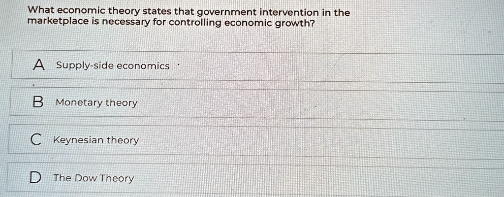 What economic theory states that government intervention in the
marketplace is necessary for controlling economic growth?
A Supply-side economics
B Monetary theory
C Keynesian theory
D The Dow Theory
