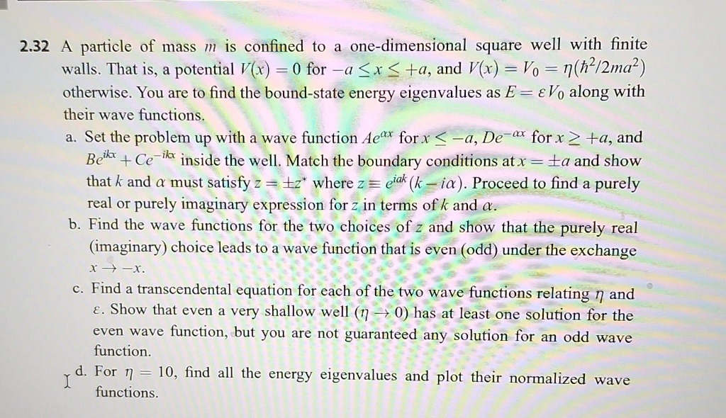 2.32 A particle of mass m is confined to a one-dimensional square well with finite walls. That is, a potential V(x) = 0 for -a ≤ x ≤ +a, and V(x) = V0 = η(h^2/2ma^2) otherwise. You are to find the bound-state energy eigenvalues as E = ε V0 along with their wave functions.
a. Set the problem up with a wave function Ae^α x for x ≤ -a, De^-α x for x ≥ +a, and Be^ikx + Ce^-ikx inside the well. Match the boundary conditions at x = ± a and show that k and α must satisfy z = ± z^* where z = e^iα k(k - iα). Proceed to find a purely real or purely imaginary expression for z in terms of k and α.
b. Find the wave functions for the two choices of z and show that the purely real (imaginary) choice leads to a wave function that is even (odd) under the exchange x → -x.
c. Find a transcendental equation for each of the two wave functions relating η and ε. Show that even a very shallow well (η→ 0) has at least one solution for the even wave function, but you are not guaranteed any solution for an odd wave function.
d. For η = 10, find all the energy eigenvalues and plot their normalized wave functions.