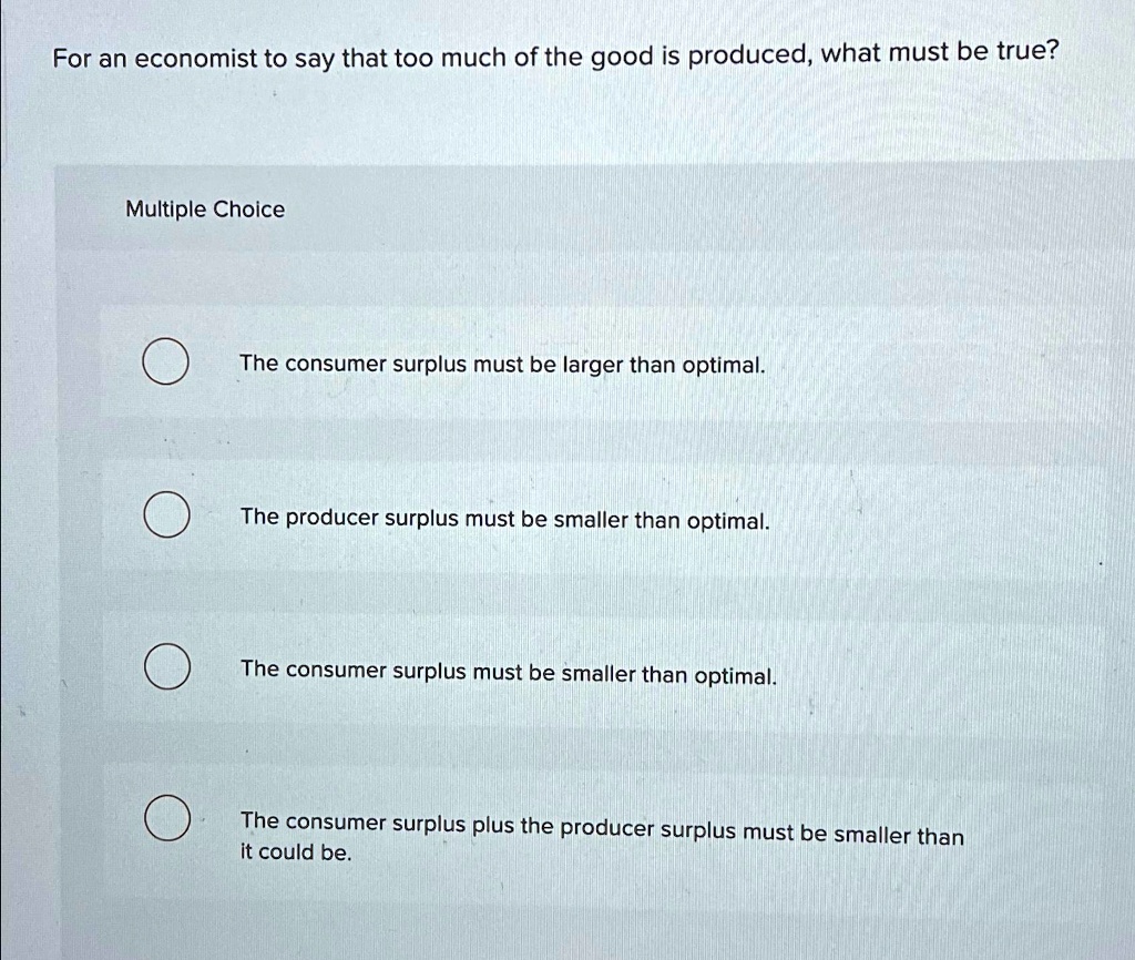 For an economist to say that too much of the good is produced, what must be true?
Multiple Choice
The consumer surplus must be larger than optimal.
The producer surplus must be smaller than optimal.
The consumer surplus must be smaller than optimal.
The consumer surplus plus the producer surplus must be smaller than
it could be.