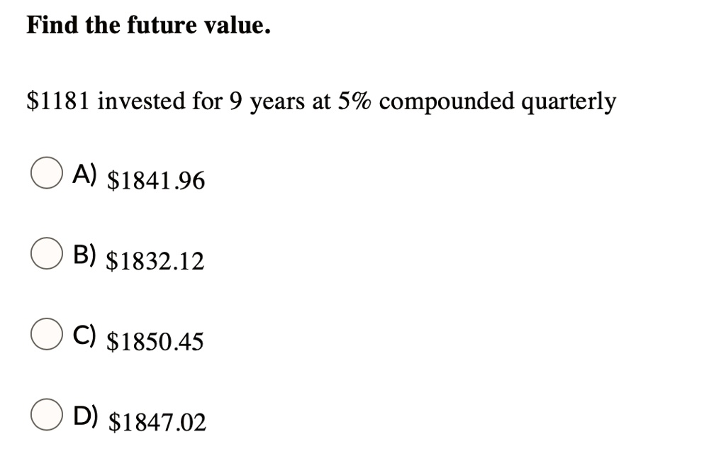 Find the future value.
1181 invested for 9 years at 5% compounded quarterly
A)1841.96
B) 1832.12
C)1850.45
D) 1847.02
