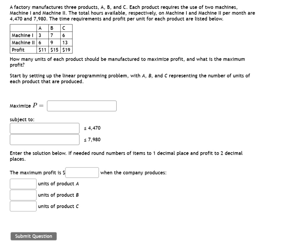 A factory manufactures three products, A, B, and C. Each product requires the use of two machines, Machine I and Machine II. The total hours available, respectively, on Machine I and Machine II per month are 4,470 and 7,980. The time requirements and profit per unit for each product are listed below.

| | A | B | C |
|—|—|—|—|
| Machine I | 3 | 7 | 6 |
| Machine II | 6 | 9 | 13 |
| Profit | 11 |15 | 19 |

How many units of each product should be manufactured to maximize profit, and what is the maximum profit?

Start by setting up the linear programming problem, with A, B, and C representing the number of units of each product that are produced.

Maximize P =
subject to:
? 4,470
? 7,980

Enter the solution below. If needed round numbers of items to 1 decimal place and profit to 2 decimal places.

The maximum profit is when the company produces:
units of product A
units of product B
units of product C