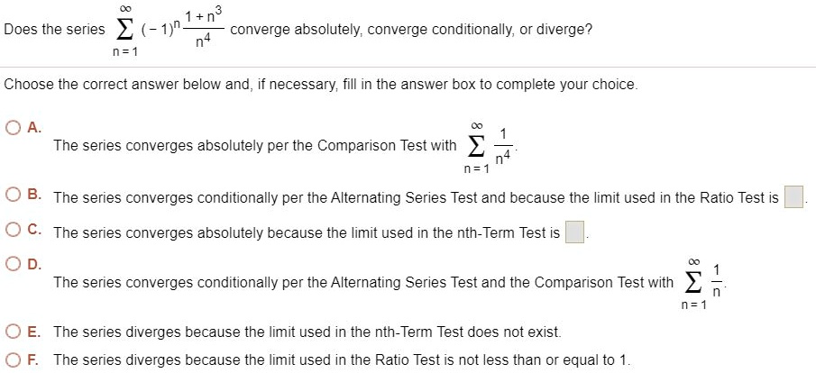 Does the series (sumn=1^infty (-1)^n frac1+n^3n^4) converge absolutely, converge conditionally, or diverge?

Choose the correct answer below and, if necessary, fill in the answer box to complete your choice.
A. The series converges absolutely per the Comparison Test with (sumn=1^infty frac1n^4).
B. The series converges conditionally per the Alternating Series Test and because the limit used in the Ratio Test is 

C. The series converges absolutely because the limit used in the nth-Term Test is 

D. The series converges conditionally per the Alternating Series Test and the Comparison Test with (sumn=1^infty frac1n).
E. The series diverges because the limit used in the nth-Term Test does not exist.
F. The series diverges because the limit used in the Ratio Test is not less than or equal to 1.
