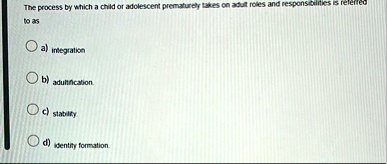 the process by which a child or adolescent prematurely takes on adult roles and responsibilities is referred to as a integration b adultification c stability d identity formation 33728