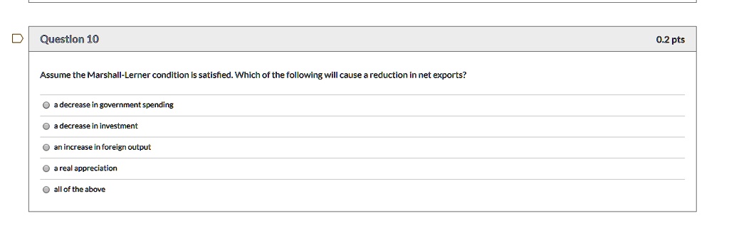 Question 10
Assume the Marshall-Lerner condition is satisfied. Which of the following will cause a reduction in net exports?
a decrease in government spending
a decrease in investment
an increase in foreign output
a real appreciation
all of the above
0.2 pts