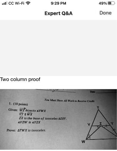 Two column proof
1. (10 points)
Given: WZ bisects ∠ VWX
VY ∥ WX
ZX is the base of isosceles ZXY.
∠ VZW ≅∠ YZX
Prove: TWX is isosceles.