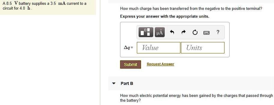 A 8.5 V battery supplies a 3.5 mA current to a circuit for 4.0 h .
How much charge has been transferred from the negative to the positive terminal?
Express your answer with the appropriate units.
?q =
Part B
How much electric potential energy has been gained by the charges that passed through the battery?